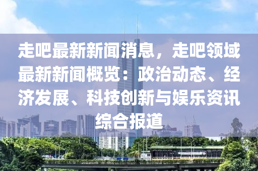 走吧最新新闻消息，走吧领域最新新闻概览：政治动态、经济发展、科技创新与娱乐资讯综合报道