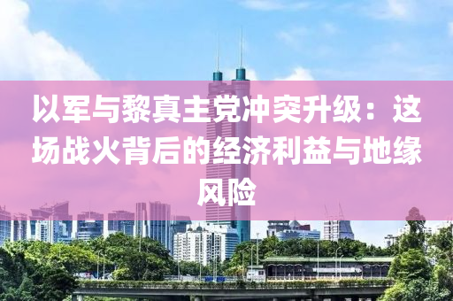 以军与黎真主党冲突升级：这场战火背后的经济利益与地缘风险