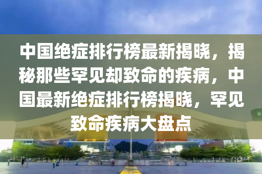 中国绝症排行榜最新揭晓，揭秘那些罕见却致命的疾病，中国最新绝症排行榜揭晓，罕见致命疾病大盘点