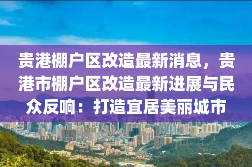 贵港棚户区改造最新消息，贵港市棚户区改造最新进展与民众反响：打造宜居美丽城市