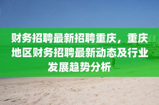 财务招聘最新招聘重庆，重庆地区财务招聘最新动态及行业发展趋势分析