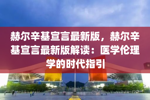 赫尔辛基宣言最新版，赫尔辛基宣言最新版解读：医学伦理学的时代指引