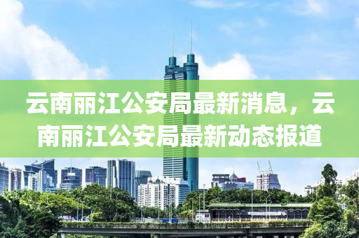 云南丽江公安局最新消息，云南丽江公安局最新动态报道