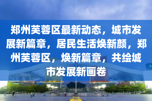 郑州芙蓉区最新动态，城市发展新篇章，居民生活焕新颜，郑州芙蓉区，焕新篇章，共绘城市发展新画卷