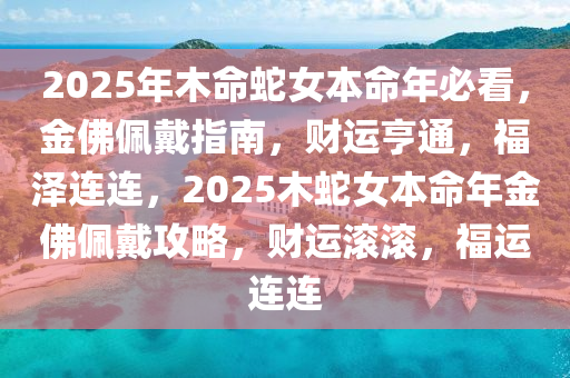 2025年木命蛇女本命年必看，金佛佩戴指南，财运亨通，福泽连连，2025木蛇女本命年金佛佩戴攻略，财运滚滚，福运连连