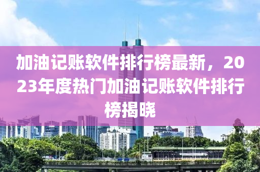 加油记账软件排行榜最新，2023年度热门加油记账软件排行榜揭晓