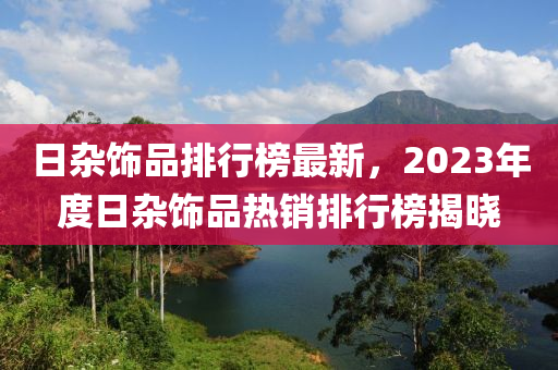 日杂饰品排行榜最新，2023年度日杂饰品热销排行榜揭晓