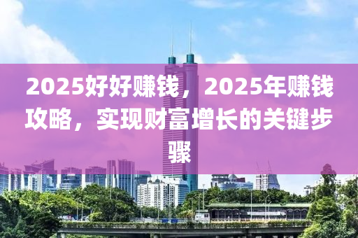 2025好好赚钱，2025年赚钱攻略，实现财富增长的关键步骤