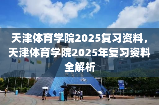 天津体育学院2025复习资料，天津体育学院2025年复习资料全解析