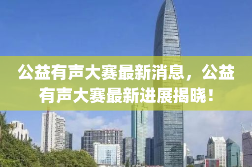 公益有声大赛最新消息，公益有声大赛最新进展揭晓！