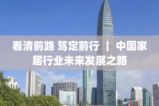 看清前路 笃定前行 ｜ 中国家居行业未来发展之路