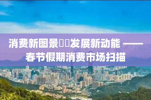 消费新图景  发展新动能 ——春节假期消费市场扫描