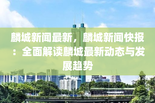 麟城新闻最新，麟城新闻快报：全面解读麟城最新动态与发展趋势