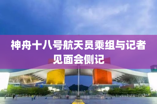 神舟十八号航天员乘组与记者见面会侧记