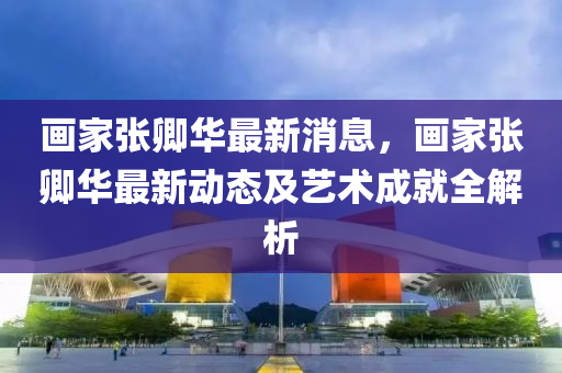 画家张卿华最新消息，画家张卿华最新动态及艺术成就全解析
