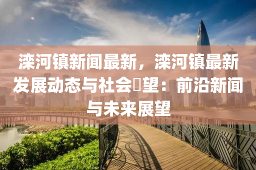 滦河镇新闻最新，滦河镇最新发展动态与社会瞭望：前沿新闻与未来展望