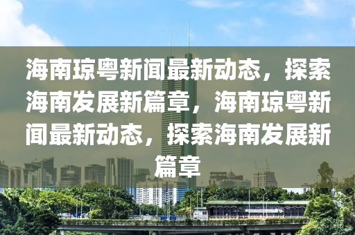 海南琼粤新闻最新动态，探索海南发展新篇章，海南琼粤新闻最新动态，探索海南发展新篇章