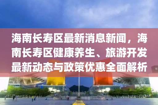 海南长寿区最新消息新闻，海南长寿区健康养生、旅游开发最新动态与政策优惠全面解析
