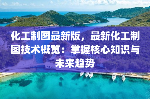 化工制图最新版，最新化工制图技术概览：掌握核心知识与未来趋势