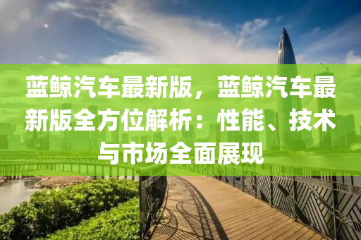 蓝鲸汽车最新版，蓝鲸汽车最新版全方位解析：性能、技术与市场全面展现