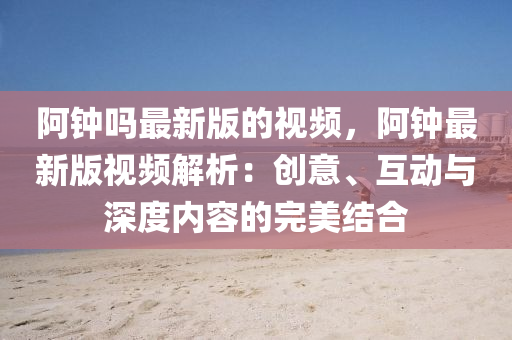阿钟吗最新版的视频，阿钟最新版视频解析：创意、互动与深度内容的完美结合
