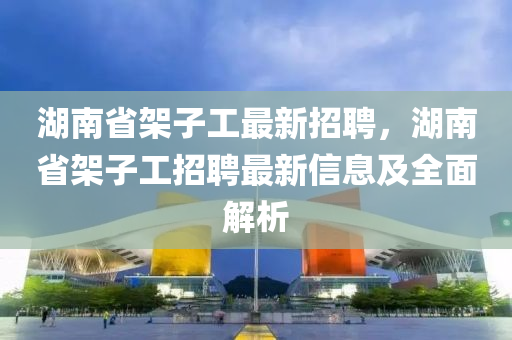 湖南省架子工最新招聘，湖南省架子工招聘最新信息及全面解析