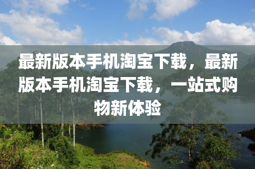 最新版本手机淘宝下载，最新版本手机淘宝下载，一站式购物新体验