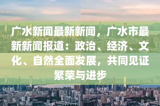广水新闻最新新闻，广水市最新新闻报道：政治、经济、文化、自然全面发展，共同见证繁荣与进步