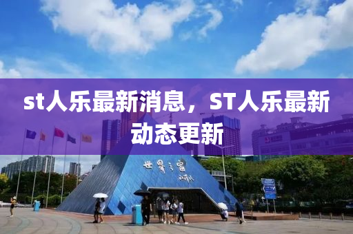st人乐最新消息，ST人乐最新动态更新