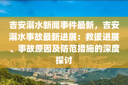 吉安溺水新闻事件最新，吉安溺水事故最新进展：救援进展、事故原因及防范措施的深度探讨