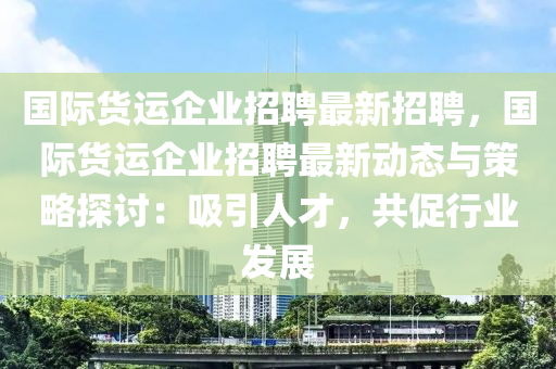 国际货运企业招聘最新招聘，国际货运企业招聘最新动态与策略探讨：吸引人才，共促行业发展