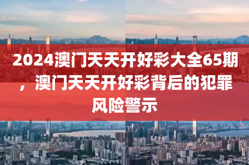 2024澳门天天开好彩大全65期，澳门天天开好彩背后的犯罪风险警示