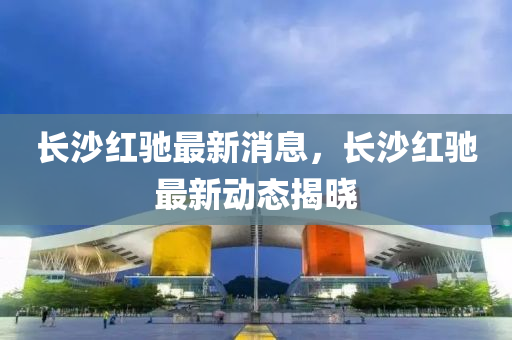 长沙红驰最新消息，长沙红驰最新动态揭晓