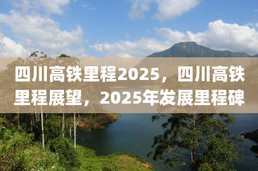 四川高铁里程2025，四川高铁里程展望，2025年发展里程碑