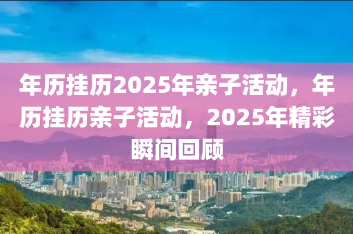 年历挂历2025年亲子活动，年历挂历亲子活动，2025年精彩瞬间回顾