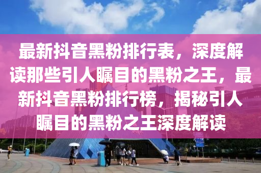 最新抖音黑粉排行表，深度解读那些引人瞩目的黑粉之王，最新抖音黑粉排行榜，揭秘引人瞩目的黑粉之王深度解读