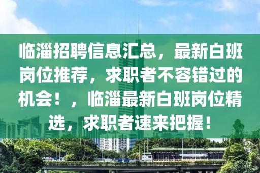 临淄招聘信息汇总，最新白班岗位推荐，求职者不容错过的机会！，临淄最新白班岗位精选，求职者速来把握！