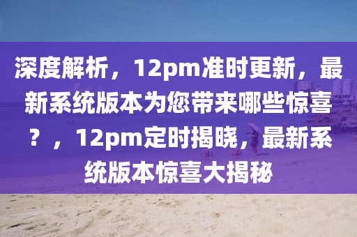 深度解析，12pm准时更新，最新系统版本为您带来哪些惊喜？，12pm定时揭晓，最新系统版本惊喜大揭秘