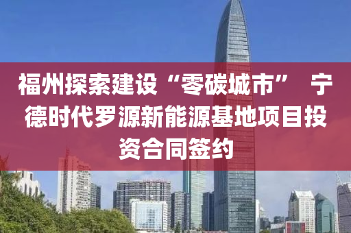 福州探索建设“零碳城市”  宁德时代罗源新能源基地项目投资合同签约