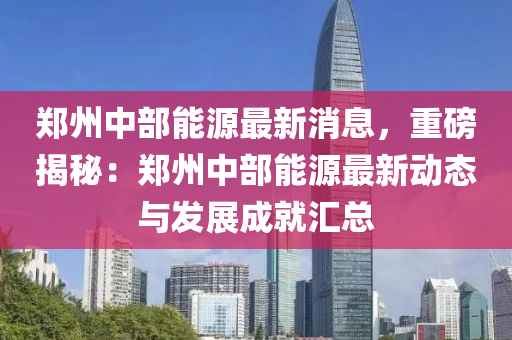 郑州中部能源最新消息，重磅揭秘：郑州中部能源最新动态与发展成就汇总
