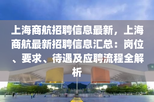 上海商航招聘信息最新，上海商航最新招聘信息汇总：岗位、要求、待遇及应聘流程全解析