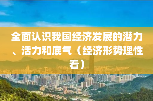 全面认识我国经济发展的潜力、活力和底气（经济形势理性看）