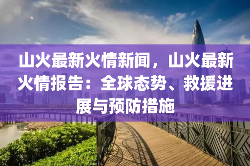山火最新火情新闻，山火最新火情报告：全球态势、救援进展与预防措施