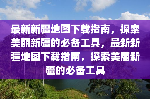 最新新疆地图下载指南，探索美丽新疆的必备工具，最新新疆地图下载指南，探索美丽新疆的必备工具