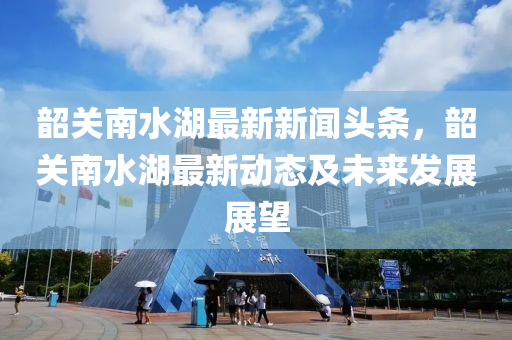 韶关南水湖最新新闻头条，韶关南水湖最新动态及未来发展展望