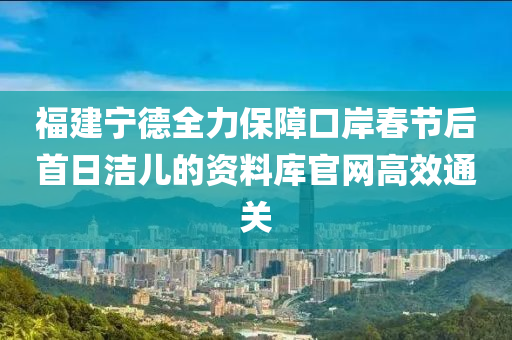 福建宁德全力保障口岸春节后首日洁儿的资料库官网高效通关