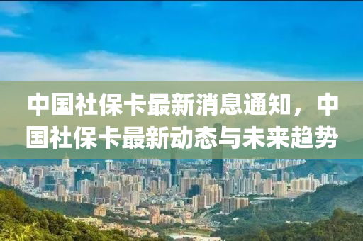 中国社保卡最新消息通知，中国社保卡最新动态与未来趋势