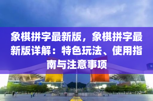 象棋拼字最新版，象棋拼字最新版详解：特色玩法、使用指南与注意事项