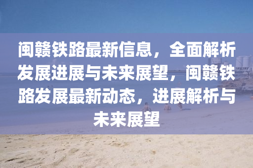 闽赣铁路最新信息，全面解析发展进展与未来展望，闽赣铁路发展最新动态，进展解析与未来展望