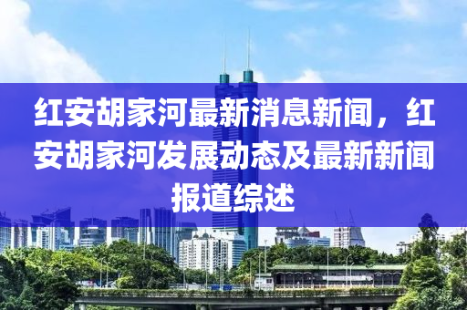 红安胡家河最新消息新闻，红安胡家河发展动态及最新新闻报道综述